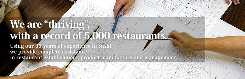 We are thriving, with a record of 5,000 restaurants.
Using our 35 years of experience in Sushis, we provide complete assistance in restaurant establishment, product manufacture and management.